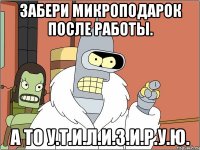 забери микроподарок после работы. а то у.т.и.л.и.з.и.р.у.ю.