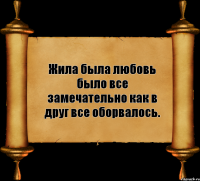 Жила была любовь было все замечательно как в друг все оборвалось.