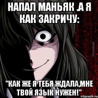 напал маньяк .а я как закричу: "как же я тебя ждала,мне твой язык нужен!"