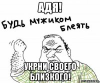 адя! укрни своего близкого!