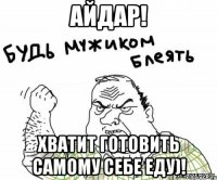 айдар! хватит готовить самому себе еду)!