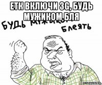 етк включи 3g, будь мужиком бля 