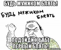 будь мужиком блять! подойди к бабе первый блять!