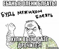 ебаные олени блеать! хули вы на базе дрочите?!