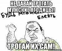 не давай трогать мужские ягодицы! трогай их сам!