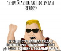 ты чё мужлан попутал чего? ну ко быстро написал сюда в комментарии "поздравляю всех девочек и женщин с восьмым марта