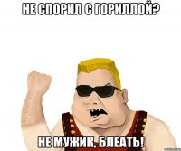 не спорил с гориллой? не мужик, блеать!