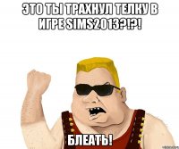 это ты трахнул телку в игре sims2013?!?! блеать!