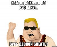 хватит сохнуть по руслану!!! буть девкой блеать!