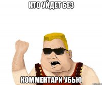 кто уйдет без комментари убью