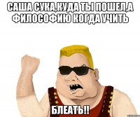 саша сука,куда ты пошел,а философию когда учить блеать!!