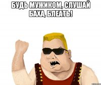 будь мужиком, слушай баха, блеать! 