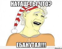 наташ ты что? ебанутая!!!