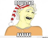 пошутил ахахах