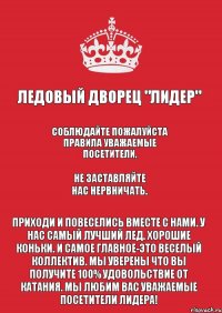 Ледовый Дворец "Лидер" Соблюдайте пожалуйста правила уважаемые посетители. Не заставляйте нас нервничать. Приходи и повеселись вместе с нами. У нас самый лучший лед. Хорошие коньки. И самое главное-это веселый коллектив. Мы уверены что вы получите 100% удовольствие от катания. Мы любим Вас уважаемые посетители Лидера!