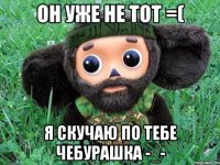 он уже не тот =( я скучаю по тебе чебурашка -_-