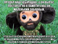 пропал наш чебурашка =( он вырос постарел. но в памяти у нас он маленький,забавный. чтоб был он в нашей памяти и радовал всегда.и не забудем мы про гену крокодила.!!! мы наберем 15 лайков для маленьких героев