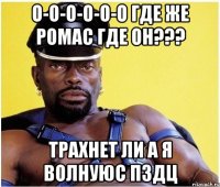 о-о-о-о-о-о где же ромас где он??? трахнет ли а я волнуюс пздц