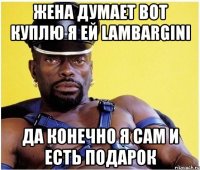 жена думает вот куплю я ей lambargini да конечно я сам и есть подарок