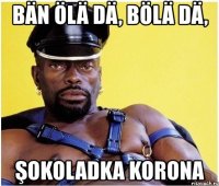 bän ölä dä, bölä dä, şokoladka korona