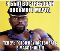 я был востребован восьмого марта, теперь готов поучаствовать в масленице!!!