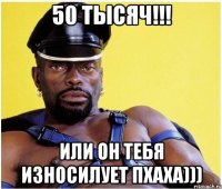 50 тысяч!!! или он тебя износилует пхаха)))