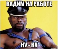 вадим на работе ну - ну