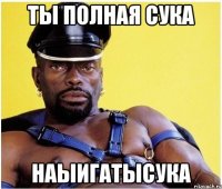 ты полная сука наыигатысука