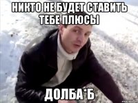 никто не будет ставить тебе плюсы долба*б