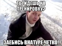 ты идешь на тренировку? заебись внатуре четко!