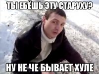 ты ебёшь эту старуху? ну не че бывает хуле