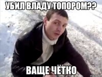 убил владу топором?? ваще чётко