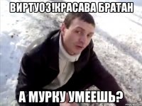 виртуоз!красава братан а мурку умеешь?