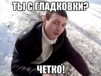 ты с гладковки? четко!