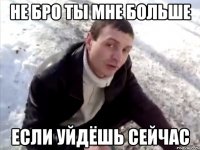 не бро ты мне больше если уйдёшь сейчас