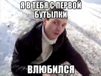 я в тебя с первой бутылки влюбился