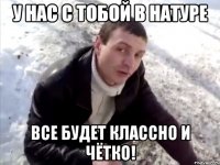 у нас с тобой в натуре все будет классно и чётко!