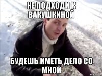 не подходи к вакушкиной будешь иметь дело со мной