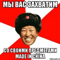 мы вас захватим со своими предметами made in china