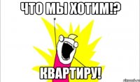 что мы хотим!? квартиру!