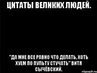 цитаты великих людей. "да мне все равно что делать, хоть хуем по пульту стучать" витя сычёвский.