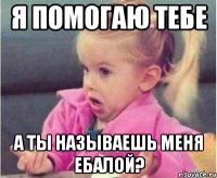 я помогаю тебе а ты называешь меня ебалой?