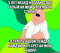 5 лет назад когдаю спал голый на мой член упала стулка а теперь какой то идар каждую ноч срёт на мою башку!