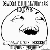 смотриш my little pony!? даааа...у тебя с психикой не впорядке!!!(: