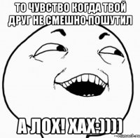 то чувство когда твой друг не смешно пошутил а лох! хах:))))