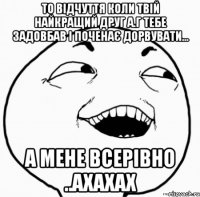 то відчуття коли твій найкращий друг а.г тебе задовбав і поченає дорвувати... а мене всерівно ..ахахах