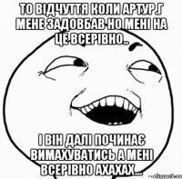 то відчуття коли артур.г мене задовбав но мені на це всерівно.. і він далі починає вимахуватись а мені всерівно ахахах...