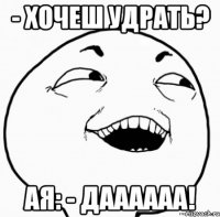 - хочеш удрать? ая: - даааааа!