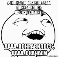 училка по музыке: вам понравилось произведение? дааа..понравилось, дааа..скачаем