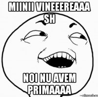 miinii vineeereaaa sh noi nu avem primaaaa